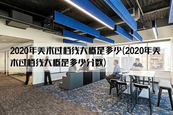 2020年美术过档线大概是多少(2020年美术过档线大概是多少分数)