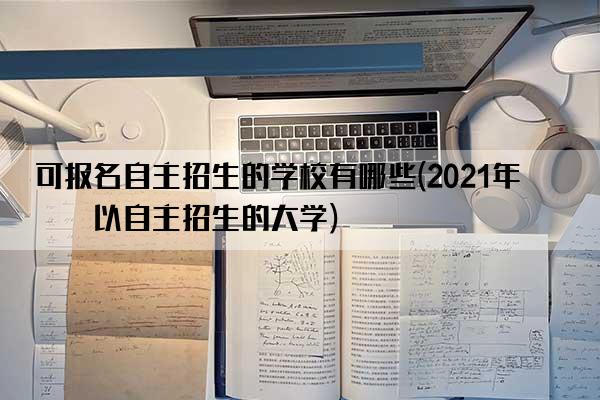 可报名自主招生的学校有哪些(2021年可以自主招生的大学)