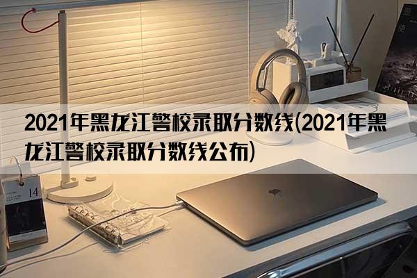 2021年黑龙江警校录取分数线(2021年黑龙江警校录取分数线公布)