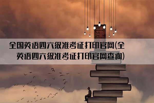 全国英语四六级准考证打印官网(全国英语四六级准考证打印官网查询)