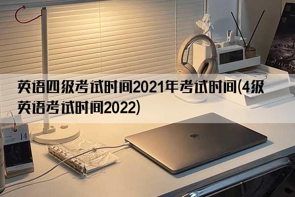 英语四级考试时间2021年考试时间(4级英语考试时间2022)